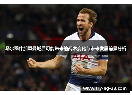 马尔穆什加盟曼城后可能带来的战术变化与未来发展前景分析 马尔穆什加盟曼城后可能带来的战术变化与未来发展前景分析
