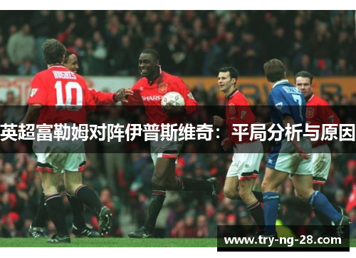 英超富勒姆对阵伊普斯维奇:平局分析与原因 英超富勒姆对阵伊普斯维奇:平局分析与原因