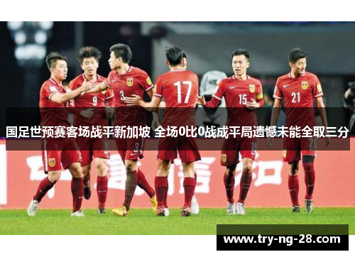 国足世预赛客场战平新加坡 全场0比0战成平局遗憾未能全取三分