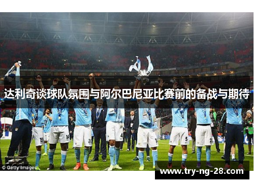 达利奇谈球队氛围与阿尔巴尼亚比赛前的备战与期待