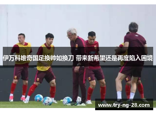 伊万科维奇国足换帅如换刀 带来新希望还是再度陷入困境 伊万科维奇国足换帅如换刀 带来新希望还是再度陷入困境