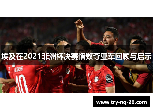 埃及在2021非洲杯决赛惜败夺亚军回顾与启示